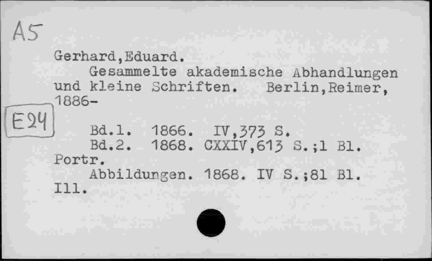 ﻿№
Gerhard,Eduard.
Gesammelte akademische Abhandlungen und kleine Schriften. Berlin,Reimer,
1886-
Bd.l. 1866. IV,575 S.
Bd.2. 1868. CXXIV.615 S.;1 Bl. Portr.
Abbildungen. 1868. IV S.;81 Bl.
Ill.